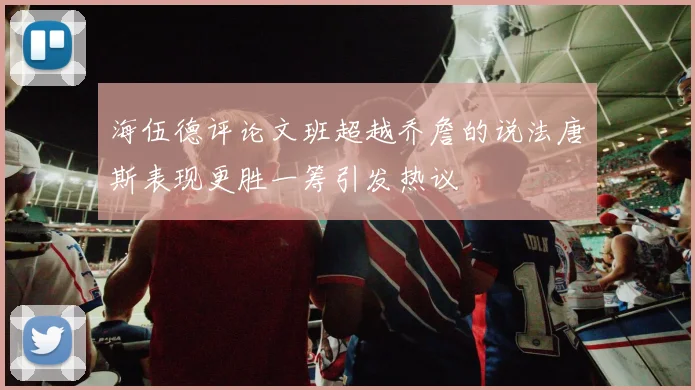 海伍德评论文班超越乔詹的说法唐斯表现更胜一筹引发热议