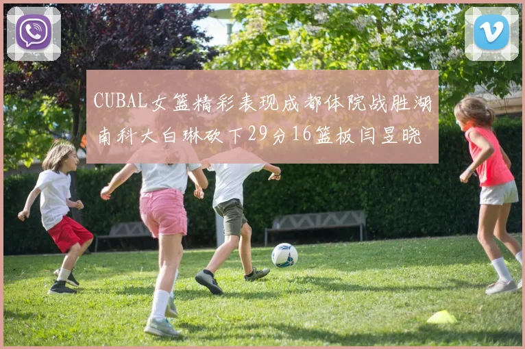 CUBAL女篮精彩表现成都体院战胜湖南科大白琳砍下29分16篮板闫昱晓贡献20分