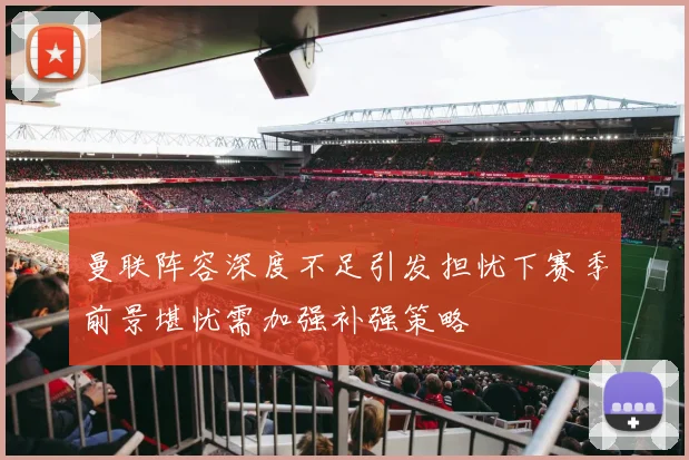 曼联阵容深度不足引发担忧下赛季前景堪忧需加强补强策略