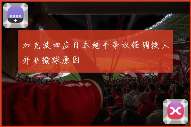 加克波回应日本绝平争议强调换人并非输球原因