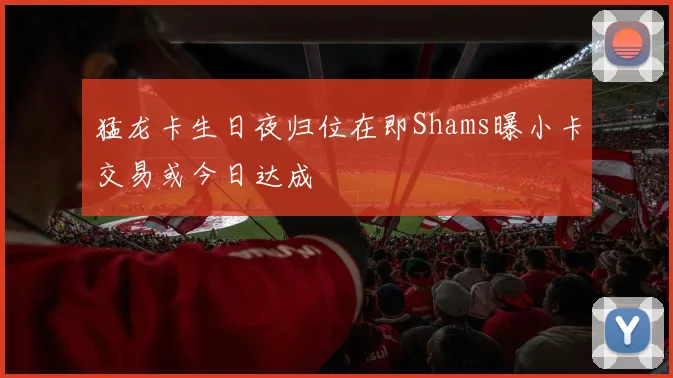 猛龙卡生日夜归位在即Shams曝小卡交易或今日达成
