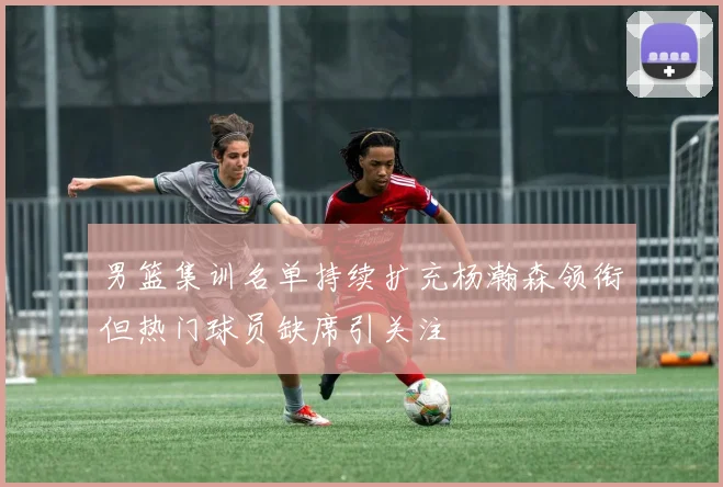 男篮集训名单持续扩充杨瀚森领衔但热门球员缺席引关注