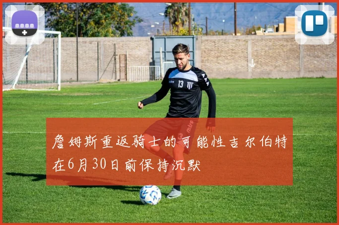 詹姆斯重返骑士的可能性吉尔伯特在6月30日前保持沉默