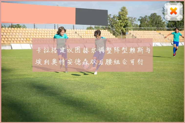 卡拉格建议图赫尔调整阵型赖斯与埃利奥特安德森双后腰组合可行
