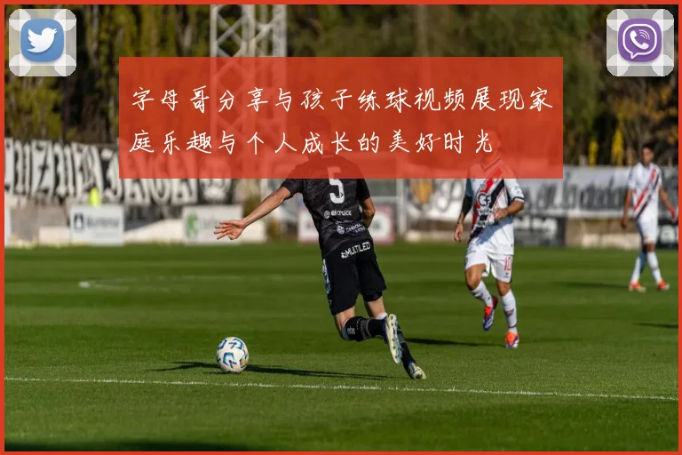 字母哥分享与孩子练球视频展现家庭乐趣与个人成长的美好时光