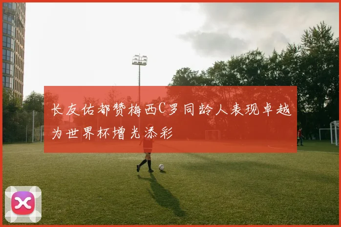 长友佑都赞梅西C罗同龄人表现卓越为世界杯增光添彩