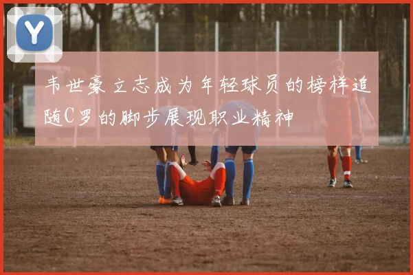 韦世豪立志成为年轻球员的榜样追随C罗的脚步展现职业精神