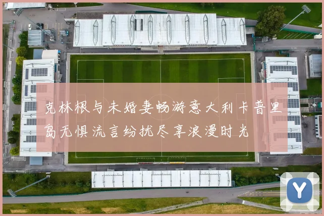 克林根与未婚妻畅游意大利卡普里岛无惧流言纷扰尽享浪漫时光