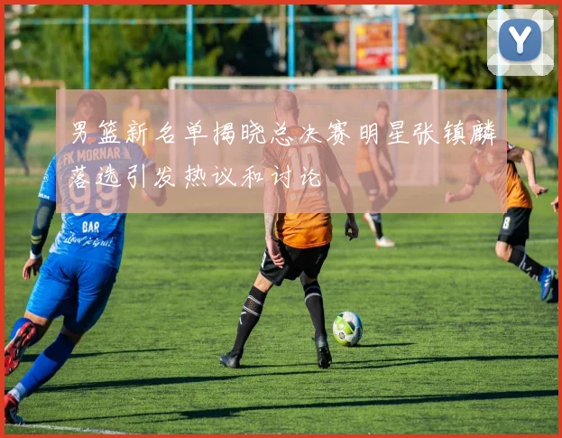 男篮新名单揭晓总决赛明星张镇麟落选引发热议和讨论