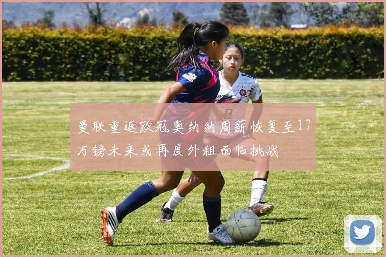 曼联重返欧冠奥纳纳周薪恢复至17万镑未来或再度外租面临挑战