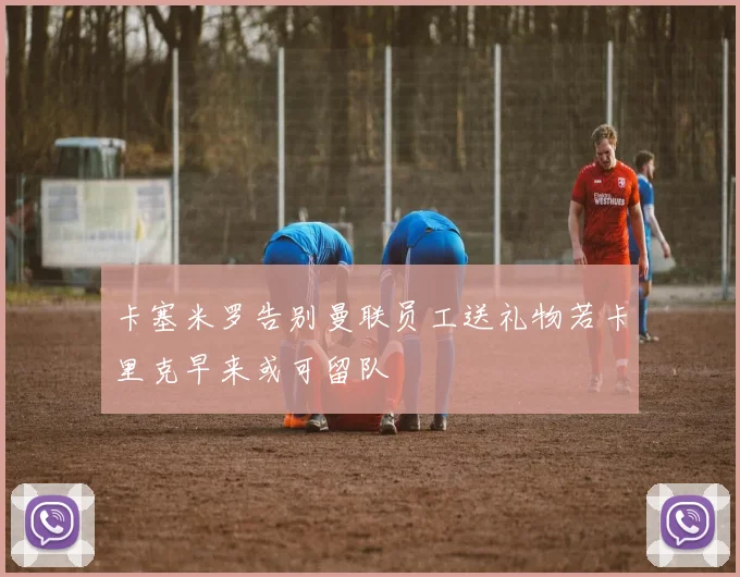 卡塞米罗告别曼联员工送礼物若卡里克早来或可留队