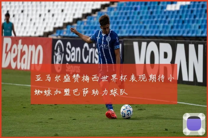 亚马尔盛赞梅西世界杯表现期待小蜘蛛加盟巴萨助力球队