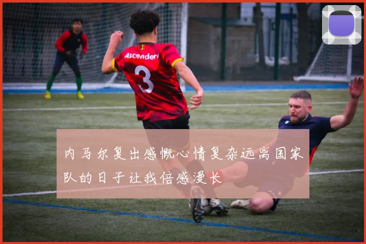 内马尔复出感慨心情复杂远离国家队的日子让我倍感漫长