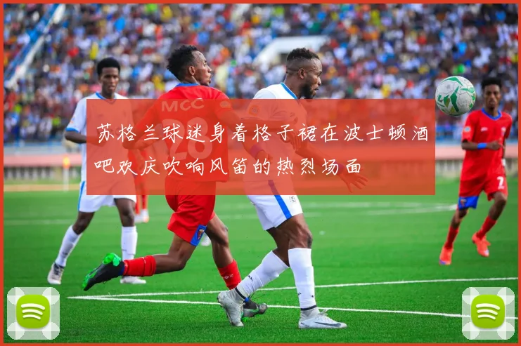 苏格兰球迷身着格子裙在波士顿酒吧欢庆吹响风笛的热烈场面
