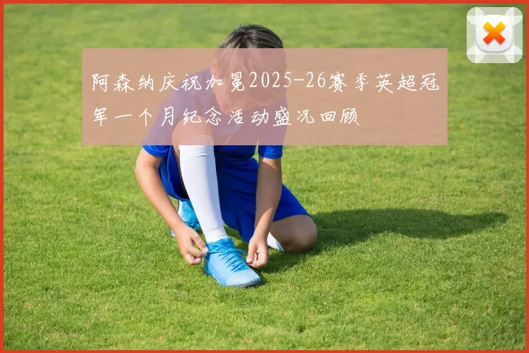 阿森纳庆祝加冕2025-26赛季英超冠军一个月纪念活动盛况回顾