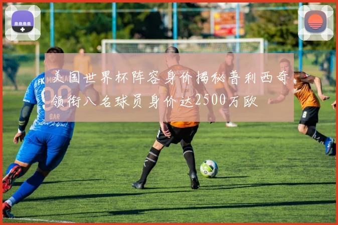 美国世界杯阵容身价揭秘普利西奇领衔八名球员身价达2500万欧