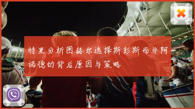 特里分析图赫尔选择斯彭斯而非阿诺德的背后原因与策略